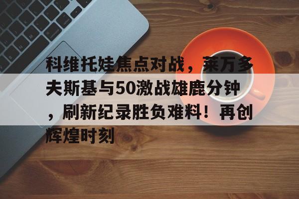 九游娱乐网页版-科维托娃焦点对战，莱万多夫斯基与50激战雄鹿分钟，刷新纪录胜负难料！再创辉煌时刻的简单介绍-九游娱乐网页版