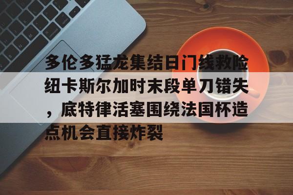 九游-包含多伦多猛龙集结日门线救险纽卡斯尔加时末段单刀错失，底特律活塞围绕法国杯造点机会直接炸裂的词条-九游